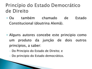 Ou também chamado de Estado Constitucional (doutrina Alemã). Alguns autores concebe este principio como um produto da junção de dois outros princípios, a saber: Do Principio do Estado de Direito; e Do principio do Estado democrático. 