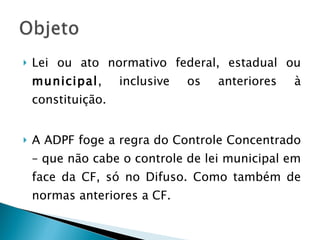 Lei ou ato normativo federal, estadual ou  municipal , inclusive os anteriores à constituição. A ADPF foge a regra do Controle Concentrado – que não cabe o controle de lei municipal em face da CF, só no Difuso. Como também de normas anteriores a CF. 