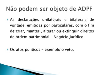 As declarações unilaterais e bilaterais de vontade, emitidas por particulares, com o fim de criar, manter , alterar ou extinguir direitos de ordem patrimonial – Negócio Jurídico. Os atos politicos – exemplo o veto. 