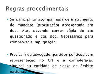 Se a inicial for acompanhada de instrumento de mandato (procuração) apresentada em duas vias, devendo conter cópia do ato questionado e dos doc. Necessários para comprovar a impugnação. Precisam de advogado: partidos políticos com representação no CN e a confederação sindical ou entidade de classe de âmbito nacional. 
