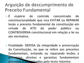 É espécie de controle concentrado de constitucionalidade que visa EVITAR ou REPARAR lesão a preceito fundamental da constituição em virtude de ATO do poder público ou CONTROVERSIA constitucional em relação a lei ou ato normativo. Finalidade: DEFESA da integridade e preservação da Constituição, no que se refere aos preceitos fundamentais, evitando ou reparando lesões a princípios, direitos e garantias fundamentais previstos e consagrados pelo texto máximo. 