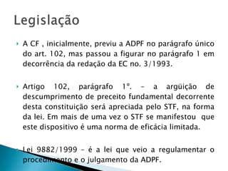 A CF , inicialmente, previu a ADPF no parágrafo único do art. 102, mas passou a figurar no parágrafo 1 em decorrência da redação da EC no. 3/1993. Artigo 102, parágrafo 1º. – a argüição de descumprimento de preceito fundamental decorrente desta constituição será apreciada pelo STF, na forma da lei. Em mais de uma vez o STF se manifestou  que este dispositivo é uma norma de eficácia limitada. Lei 9882/1999 – é a lei que veio a regulamentar o procedimento e o julgamento da ADPF. 