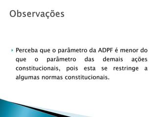 Perceba que o parâmetro da ADPF é menor do que o parâmetro das demais ações constitucionais, pois esta se restringe a algumas normas constitucionais. 