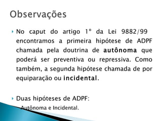 No caput do artigo 1º da Lei 9882/99  encontramos a primeira hipótese de ADPF chamada pela doutrina de  autônoma  que poderá ser preventiva ou repressiva. Como também, a segunda hipótese chamada de por equiparação ou  incidental . Duas hipóteses de ADPF: Autônoma e Incidental. 