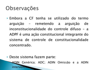 Embora a CF tenha se utilizado do termo arguição – remetendo a arguição de inconstitucionalidade do controle difuso – a ADPF é uma ação constitucional integrante do sistema de controle de constitucionalidade concentrado. Deste sistema fazem parte: ADIN Genérica; ADC; ADIN Omissão e a ADIN interventiva. 