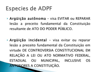 Argüição autônoma  – visa EVITAR ou REPARAR lesão a preceito fundamental da Constituição resultante de ATO DO PODER PÚBLICO. Argüição incidental  – visa evitar ou reparar lesão a preceito fundamental da Constituição em virtude DE CONTROVERSIA CONSTITUCIONAL EM RELAÇÃO A LEI OU ATO NORMATIVO FEDERAL, ESTADUAL OU MUNICIPAL, INCLUSIVE OS ANTERIORES A CONSTITUIÇÃO. 