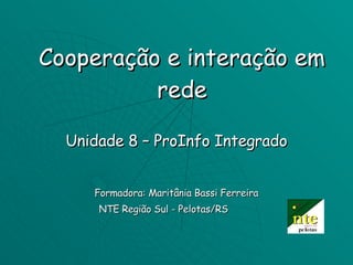 Cooperação e interação em rede Unidade 8 – ProInfo Integrado Formadora: Maritânia Bassi Ferreira NTE Região Sul - Pelotas/RS  