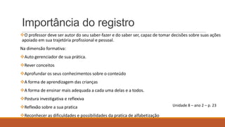 Importância do registro
O professor deve ser autor do seu saber-fazer e do saber ser, capaz de tomar decisões sobre suas ações
apoiado em sua trajetória profissional e pessoal.
Na dimensão formativa:
Auto gerenciador de sua prática.
Rever conceitos

Aprofundar os seus conhecimentos sobre o conteúdo
A forma de aprendizagem das crianças
A forma de ensinar mais adequada a cada uma delas e a todos.
Postura investigativa e reflexiva
Reflexão sobre a sua pratica
Reconhecer as dificuldades e possibilidades da pratica de alfabetização

Unidade 8 – ano 2 – p. 23

 