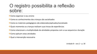 O registro possibilita a reflexão
sobre:
Como organizar o seu ensino
Como os conhecimentos das crianças são socializados
Como os materiais pedagógicos são elaborados/aplicados/socializado
Quais momentos as crianças realizam suas trocas de experiências
Como relacionam a multiplicidade de atividades propostas com a sua sequencia e duração
Como aplicam estas atividades

Qual a intervenção necessária
Unidade 8 – ano 2 – p. 30

 