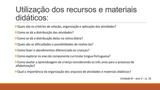 Utilização dos recursos e materiais
didáticos:
Quais são os critérios de seleção, organização e aplicação das atividades?
Como se dá a distribuição das atividades?
Como se dá a distribuição delas na rotina diária?
Quais são as dificuldades e possibilidades de realiza-las?
Como fazer o atendimentos diferenciado às crianças?
Como explorar os eixo do componente curricular Língua Portuguesa?

Como avaliar a aprendizagem da criança considerando os três anos para o processo de
alfabetização?
Qual a importância da organização dos arquivos de atividades e materiais didáticos?
Unidade 8 – ano 2 – p. 31

 