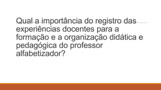 Qual a importância do registro das
experiências docentes para a
formação e a organização didática e
pedagógica do professor
alfabetizador?

 