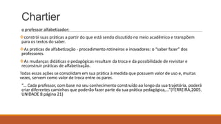 Chartier
o professor alfabetizador:
constrói suas práticas a partir do que está sendo discutido no meio acadêmico e transpõem
para os textos do saber.
As praticas de alfabetização - procedimento rotineiros e inovadores: o “saber fazer” dos
professores.
As mudanças didáticas e pedagógicas resultam da troca e da possibilidade de revisitar e
reconstruir práticas de alfabetização.
Todas essas ações se consolidam em sua prática à medida que possuem valor de uso e, muitas
vezes, servem como valor de troca entre os pares.
“... Cada professor, com base no seu conhecimento construído ao longo da sua trajetória, poderá
criar diferentes caminhos que poderão fazer parte da sua prática pedagógica,...”(FERREIRA,2005.
UNIDADE 8 página 21)

 