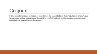 Coigoux
Uma característica de professores experientes é a capacidade de fazer “ajustes de ensino”, que
tem em sua pratica a capacidade de registrar e refletir sobre a prática, proporcionando maior
qualidade na aprendizagem dos alunos.

 