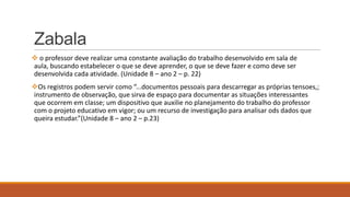 Zabala
 o professor deve realizar uma constante avaliação do trabalho desenvolvido em sala de
aula, buscando estabelecer o que se deve aprender, o que se deve fazer e como deve ser
desenvolvida cada atividade. (Unidade 8 – ano 2 – p. 22)
Os registros podem servir como “...documentos pessoais para descarregar as próprias tensoes,;
instrumento de observação, que sirva de espaço para documentar as situações interessantes
que ocorrem em classe; um dispositivo que auxilie no planejamento do trabalho do professor
com o projeto educativo em vigor; ou um recurso de investigação para analisar ods dados que
queira estudar.”(Unidade 8 – ano 2 – p.23)

 
