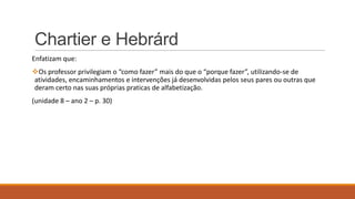 Chartier e Hebrárd
Enfatizam que:
Os professor privilegiam o “como fazer” mais do que o “porque fazer”, utilizando-se de
atividades, encaminhamentos e intervenções já desenvolvidas pelos seus pares ou outras que
deram certo nas suas próprias praticas de alfabetização.
(unidade 8 – ano 2 – p. 30)

 