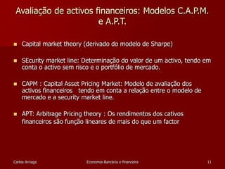 Avaliação de activos financeiros: Modelos C.A.P.M. 
e A.P.T. 
 Capital market theory (derivado do modelo de Sharpe) 
 SEcurity market line: Determinação do valor de um activo, tendo em 
conta o activo sem risco e o portfólio de mercado. 
 CAPM : Capital Asset Pricing Market: Modelo de avaliação dos 
activos financeiros tendo em conta a relação entre o modelo de 
mercado e a security market line. 
 APT: Arbitrage Pricing theory : Os rendimentos dos cativos 
financeiros são função lineares de mais do que um factor 
Carlos Arriaga Economia Bancária e financeira 11 
 