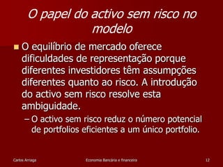 O papel do activo sem risco no 
modelo 
 O equilíbrio de mercado oferece 
dificuldades de representação porque 
diferentes investidores têm assumpções 
diferentes quanto ao risco. A introdução 
do activo sem risco resolve esta 
ambiguidade. 
– O activo sem risco reduz o número potencial 
de portfolios eficientes a um único portfolio. 
Carlos Arriaga Economia Bancária e financeira 12 
 