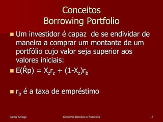 Conceitos 
Borrowing Portfolio 
 Um investidor é capaz de se endividar de 
maneira a comprar um montante de um 
portfólio cujo valor seja superior aos 
valores iniciais: 
 E(Řp) = Xzrz + (1-Xz)rb 
 rb é a taxa de empréstimo 
Carlos Arriaga Economia Bancária e financeira 17 
 