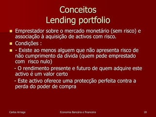 Conceitos 
Lending portfolio 
 Emprestador sobre o mercado monetário (sem risco) e 
associação à aquisição de activos com risco. 
 Condições : 
 - Existe ao menos alguem que não apresenta risco de 
não cumprimento da dívida (quem pede emprestado 
com risco nulo) 
- O rendimento presente e futuro de quem adquire este 
activo é um valor certo 
- Este activo oferece uma protecção perfeita contra a 
perda do poder de compra 
Carlos Arriaga Economia Bancária e financeira 18 
 