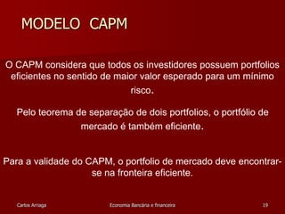 MODELO CAPM 
O CAPM considera que todos os investidores possuem portfolios 
eficientes no sentido de maior valor esperado para um mínimo 
risco. 
Pelo teorema de separação de dois portfolios, o portfólio de 
mercado é também eficiente. 
Para a validade do CAPM, o portfolio de mercado deve encontrar-se 
na fronteira eficiente. 
Carlos Arriaga Economia Bancária e financeira 19 
 