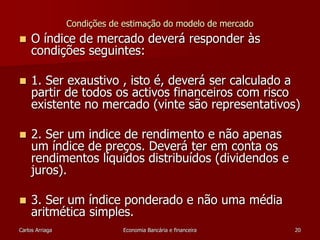 Condições de estimação do modelo de mercado 
 O índice de mercado deverá responder às 
condições seguintes: 
 1. Ser exaustivo , isto é, deverá ser calculado a 
partir de todos os activos financeiros com risco 
existente no mercado (vinte são representativos) 
 2. Ser um indice de rendimento e não apenas 
um índice de preços. Deverá ter em conta os 
rendimentos líquidos distribuídos (dividendos e 
juros). 
 3. Ser um índice ponderado e não uma média 
aritmética simples. 
Carlos Arriaga Economia Bancária e financeira 20 
 