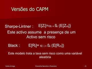 Versões do CAPM 
Sharpe-Lintner : 
Este activo assume a presença de um 
Black : 
E[Zi]=i + ßi (E[Zm]) 
Activo sem risco 
E[Ri]=  i + ßi (E[Rm]) 
Este modelo trata a taxa sem risco como uma variável 
aleatória 
Carlos Arriaga Economia Bancária e financeira 21 
 