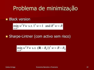 Problema de minimização 
 Black version 
w Vw w R w R T T 
min s.t. 1 1 and T 
w RN 
  
 
 Sharpe-Lintner (com activo sem risco) 
min w T Vw s.t. ( R 
 R 1) T 
w  R  
R N 
0 0 w  
RCarlos Arriaga Economia Bancária e financeira 22 
 