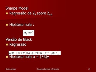 Sharpe Model 
 Regressão de Zit sobre Zmt 
 Hipótese nula : 
0 0   
Versão de Black 
 Regressão 
[ ]  [ ]  ( ) [ ] t mt mt E R  i  E R   i   E R 
 Hipótese nula α = (i-β)γ 
Carlos Arriaga Economia Bancária e financeira 23 
 
