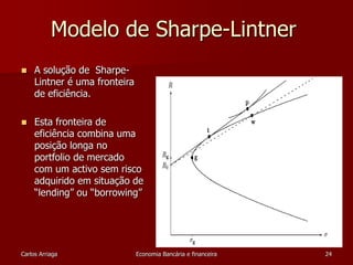 Modelo de Sharpe-Lintner 
 A solução de Sharpe- 
Lintner é uma fronteira 
de eficiência. 
 Esta fronteira de 
eficiência combina uma 
posição longa no 
portfolio de mercado 
com um activo sem risco 
adquirido em situação de 
“lending” ou “borrowing” 
Carlos Arriaga Economia Bancária e financeira 24 
 