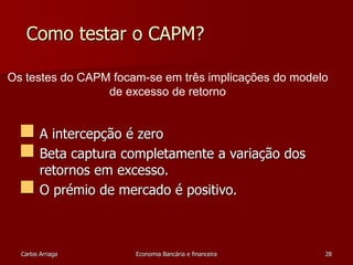 Como testar o CAPM? 
Os testes do CAPM focam-se em três implicações do modelo 
de excesso de retorno 
 A intercepção é zero 
 Beta captura completamente a variação dos 
retornos em excesso. 
 O prémio de mercado é positivo. 
Carlos Arriaga Economia Bancária e financeira 28 
 