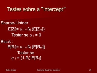 Testes sobre a “intercept” 
Sharpe-Lintner : 
E[Zi]=  i + ßi (E[Zm]) 
Testar se  i = 0 
Black : 
E[Ri]=  i + ßi (E[Rm]) 
Testar se 
 i = (1-ßi) E[R0] 
Carlos Arriaga Economia Bancária e financeira 29 
 