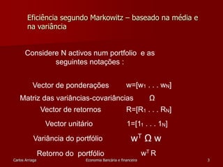 Eficiência segundo Markowitz – baseado na média e 
na variância 
Considere N activos num portfolio e as 
seguintes notações : 
Vector de ponderações w=[w1 . . . wN] 
Matriz das variâncias-covariâncias Ω 
Vector de retornos R=[R1 . . . RN] 
Vector unitário 1=[11 . . . 1N] 
Variância do portfólio wT Ω w 
Retorno do portfólio wT R 
Carlos Arriaga Economia Bancária e financeira 3 
 