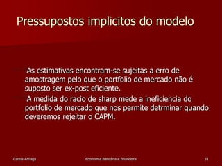 Pressupostos implicitos do modelo 
As estimativas encontram-se sujeitas a erro de 
amostragem pelo que o portfolio de mercado não é 
suposto ser ex-post eficiente. 
A medida do racio de sharp mede a ineficiencia do 
portfolio de mercado que nos permite detrminar quando 
deveremos rejeitar o CAPM. 
Carlos Arriaga Economia Bancária e financeira 31 
 