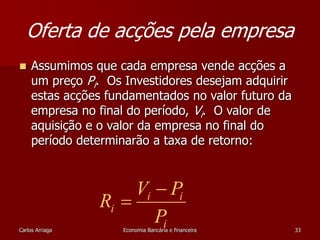 Oferta de acções pela empresa 
 Assumimos que cada empresa vende acções a 
um preço Pi. Os Investidores desejam adquirir 
estas acções fundamentados no valor futuro da 
empresa no final do período, Vi. O valor de 
aquisição e o valor da empresa no final do 
período determinarão a taxa de retorno: 
V  
P 
i i 
R 
 
i P 
i 
Carlos Arriaga Economia Bancária e financeira 33 
 