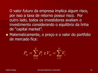 O valor futuro da empresa implica algum risco, 
por isso a taxa de retorno possui risco. Por 
outro lado, todos os investidores avaliam o 
investimento considerando o equilibrio da linha 
de “capital market”. 
 Matematicamente, o preço e o valor do portfolio 
de mercado fica: 
N 
N 
  
  
P  P V  
V 
m i m i 
i 
i 
e 
1 1 
Carlos Arriaga Economia Bancária e financeira 34 
 