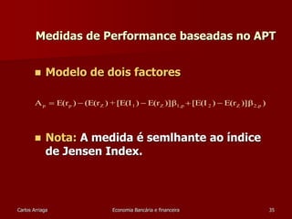 Medidas de Performance baseadas no APT 
 Modelo de dois factores 
A E(r ) (E(r ) + [E(I ) E(r )]β [E(I ) E(r )]β ) p p Z 1 Z 1,p 2 Z 2,p      
 Nota: A medida é semlhante ao índice 
de Jensen Index. 
Carlos Arriaga Economia Bancária e financeira 35 
 