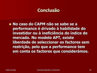 Conclusão 
 No caso do CAPM não se sabe se a 
performance é drivado à habilidade do 
investidor ou à ineficiência do índice de 
mercado. No modelo APT, existe 
liberdade de seleccionar os factores sem 
restrição, pelo que a performance tem 
em conta os factores que considerámos. 
Carlos Arriaga Economia Bancária e financeira 36 

