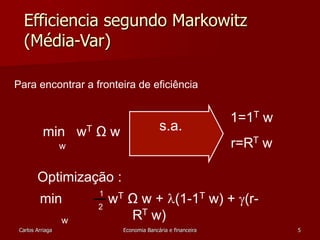 Efficiencia segundo Markowitz 
(Média-Var) 
1=1T w 
Para encontrar a fronteira de eficiência 
s.a. 
r=RT w 
min wT Ω w 
w 
Optimização : 
min wT Ω w + (1-1T w) + (r- 
1 
2 
RT w) w 
Carlos Arriaga Economia Bancária e financeira 5 
 