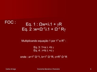 Eq. 1 : Ωw=1 + R 
Eq. 2 :w=Ω-11 + Ω-1 R 
Multiplicando equação 1 por 1T e RT : 
Eq. 3 :1=a  +b  
Eq. 4 : r=b  +c  
onde : a=1T Ω-11, b=1T Ω-1R, c=RT Ω-1R 
FOC : 
Carlos Arriaga Economia Bancária e financeira 6 
 