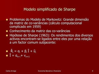 Modelo simplificado de Sharpe 
 Problemas do Modelo de Markowitz: Grande dimensão 
da matriz de co-variâncias (cálculo computacional 
complicado em 1959) 
 Conhecimento da matriz das co-varâncias 
 Hipótese de Sharpe (1963): Os rendimentos dos diversos 
activos encontram-se ligados entre eles por uma relação 
a um factor comum subjacente: 
 Ři = αi + βi Ĩ + ũi 
 Ĩ = αn+1+ vn+1 
Carlos Arriaga Economia Bancária e financeira 8 
 