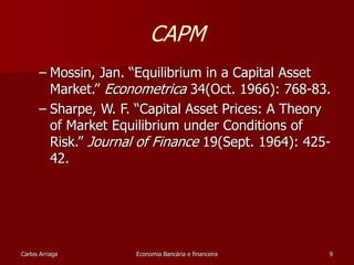 CAPM 
– Mossin, Jan. “Equilibrium in a Capital Asset 
Market.” Econometrica 34(Oct. 1966): 768-83. 
– Sharpe, W. F. “Capital Asset Prices: A Theory 
of Market Equilibrium under Conditions of 
Risk.” Journal of Finance 19(Sept. 1964): 425- 
42. 
Carlos Arriaga Economia Bancária e financeira 9 
 