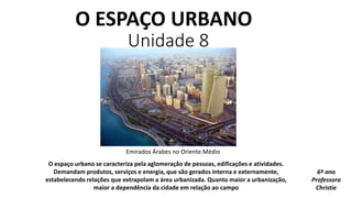 O ESPAÇO URBANO
Unidade 8
O espaço urbano se caracteriza pela aglomeração de pessoas, edificações e atividades.
Demandam produtos, serviços e energia, que são gerados interna e externamente,
estabelecendo relações que extrapolam a área urbanizada. Quanto maior a urbanização,
maior a dependência da cidade em relação ao campo
Emirados Árabes no Oriente Médio
6º ano
Professora
Christie
 