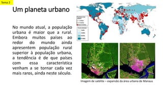Um planeta urbano
No mundo atual, a população
urbana é maior que a rural.
Embora muitos países ao
redor do mundo ainda
apresentem população rural
superior à população urbana,
a tendência é de que países
com essa característica
venham a se tornar cada vez
mais raros, ainda neste século.
Imagem de satélite – expansão da área urbana de Manaus
Tema 2
 