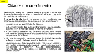 Cidades em crescimento
Atualmente, cerca de 180.000 pessoas passam a viver em
áreas urbanas todos os dias, a maioria em cidades com mais
de 1 milhão de habitantes.
A urbanização do Brasil provocou muitas mudanças na
organização socioespacial do país, dentre elas se destacam:
• o crescimento da quantidade de cidades;
• o desenvolvimento das redes de transporte e comunicação,
que passaram a interligar todas as regiões do Brasil;
• o crescimento desordenado do meio urbano, que crescia
sem nenhum planejamento, provocando diversos problemas
ambientais e estruturais;
• a formação de favelas, nas quais a população de baixa renda
se fixava em razão da baixa valorização dos terrenos;
• a acentuação das desigualdades sociais nos centros urbanos,
pois muitas pessoas que chegavam às cidades não possuíam
escolaridade e acabavam ficando desempregadas,
aumentando, assim, os índices de pobreza e violência nos
centros urbano
Tema 2
 
