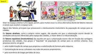 Viver no espaço urbano é uma opção, porém, para muitos essa é a única alternativa diante de fatores naturais
e sociais que assolam o espaço rural.
Alguns dos fatores principais que provocaram o deslocamento involuntário da população do campo para as
cidades.
Os fatores atrativos, como o próprio nome sugere, são aqueles em que a urbanização ocorre devido às
condições estruturais oferecidas pelo espaço das cidades, o maior deles é a industrialização.
Os fatores repulsivos (involuntários) são aqueles em que a urbanização ocorre não em função das vantagens
produtivas das cidades, mas graças à “expulsão” da população do campo para os centros urbanos. Esse
processo ocorre, em geral:
• pela modernização do campo que propiciou a substituição do homem pela máquina;
• Concentração de terras cultiváveis nas mãos de poucos proprietários;
• pela ocorrência de longos períodos de seca.
Tema 2
 