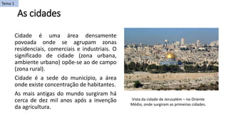 As cidades
Cidade é uma área densamente
povoada onde se agrupam zonas
residenciais, comerciais e industriais. O
significado de cidade (zona urbana,
ambiente urbano) opõe-se ao de campo
(zona rural).
Cidade é a sede do município, a área
onde existe concentração de habitantes.
As mais antigas do mundo surgiram há
cerca de dez mil anos após a invenção
da agricultura.
Vista da cidade de Jerusalém – no Oriente
Médio, onde surgiram as primeiras cidades.
Tema 1
 