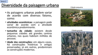 Diversidade da paisagem urbana
• As paisagens urbanas podem variar
de acordo com diversos fatores,
como:
• atividades econômicas: a paisagem pode
variar de acordo com a atividade
econômica predominante.
• tamanho da cidade: existem desde
pequenas cidades até grandes centros
urbanos, nos quais habitam milhões de
pessoas.
• idade das construções: em alguns casos,
há construções históricas e antigas
preservadas; já em outros, predominam
as construções modernas.
Cidade pequena
Cidade grande
Tema 1
 