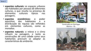 • aspectos culturais: os espaços urbanos
são habitados por pessoas de diferentes
culturas, o que resulta na presença de
elementos culturais típicos nas
paisagens.
• aspectos econômicos: o poder
aquisitivo dos habitantes e a
distribuição da riqueza são refletidos
em elementos culturais, como as
moradias.
• aspectos naturais: o relevo e o clima
influem na paisagem, e tanto as
construções de uma cidade como seus
habitantes precisam se adaptar às
características do ambiente.
Construção em Domingos
Martins – ES.
Tema 1
 