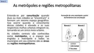 As metrópoles e regiões metropolitanas
Entende-se por conurbação quando
duas ou mais cidades se “encontram” e
formam um mesmo espaço geográfico.
Isso ocorre quando o crescimento
dessas cidades é elevado e as suas
respectivas malhas urbanas integram-se,
tornando-se um único meio urbano.
As cidades centrais são conhecidas
como metrópoles, e o espaço que
engloba a metrópole e todos os
municípios em seu entorno são as áreas
ou regiões metropolitanas.
Formação de uma metrópole a partir
do fenômeno da conurbação
Tema 1
 
