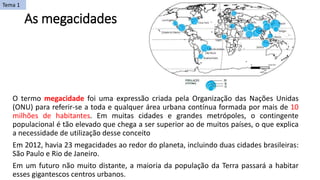 As megacidades
O termo megacidade foi uma expressão criada pela Organização das Nações Unidas
(ONU) para referir-se a toda e qualquer área urbana contínua formada por mais de 10
milhões de habitantes. Em muitas cidades e grandes metrópoles, o contingente
populacional é tão elevado que chega a ser superior ao de muitos países, o que explica
a necessidade de utilização desse conceito
Em 2012, havia 23 megacidades ao redor do planeta, incluindo duas cidades brasileiras:
São Paulo e Rio de Janeiro.
Em um futuro não muito distante, a maioria da população da Terra passará a habitar
esses gigantescos centros urbanos.
Tema 1
 